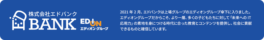 2021年2月、エドバンクは上場グループのエディオングループ傘下に入りました。エディオングループだからこそ、より一層、多くの子どもたちに対して「未来へのIT応用力」の素地を身につける時代に合った教育とコンテンツを提供し、社会に貢献できるものと確信しています。