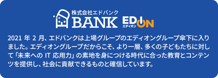 2021年2月、エドバンクは上場グループのエディオングループ傘下に入りました。エディオングループだからこそ、より一層、多くの子どもたちに対して「未来へのIT応用力」の素地を身につける時代に合った教育とコンテンツを提供し、社会に貢献できるものと確信しています。